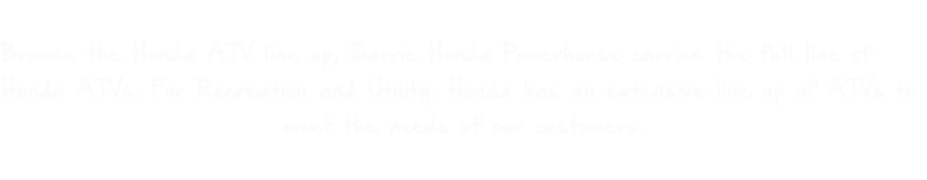 Browse the Honda ATV line up, Barrie Honda Powerhouse carries the full line of  Honda ATVs. For Recreation and Utility. Honda has an extensive line up of ATVs to  meet the needs of our customers.